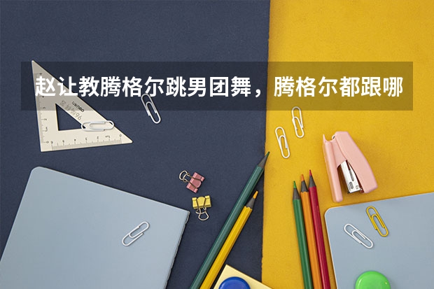 赵让教腾格尔跳男团舞，腾格尔都跟哪些爱豆学过跳舞？