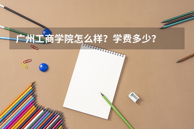 广州工商学院怎么样？学费多少？