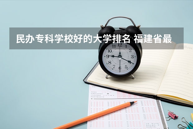 民办专科学校好的大学排名 福建省最好的民办大专排名