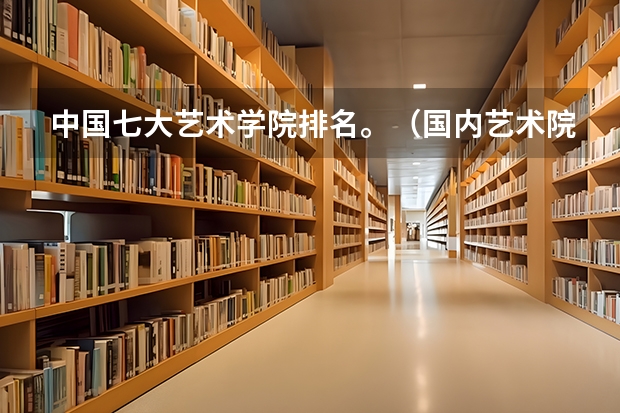 中国七大艺术学院排名。（国内艺术院校排名）