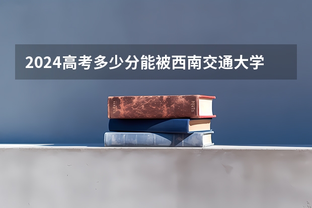 2024高考多少分能被西南交通大学录取
