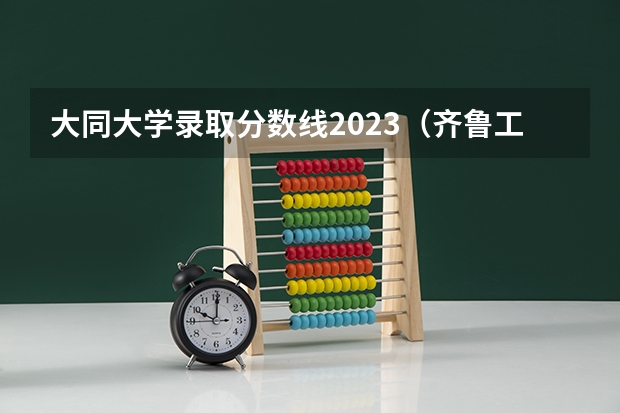 大同大学录取分数线2023（齐鲁工业大学2023年分数线）