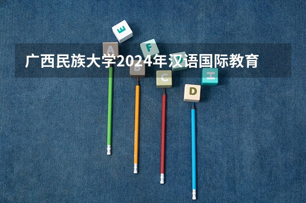 广西民族大学2024年汉语国际教育录取人数 广西民族大学英语笔译报录比