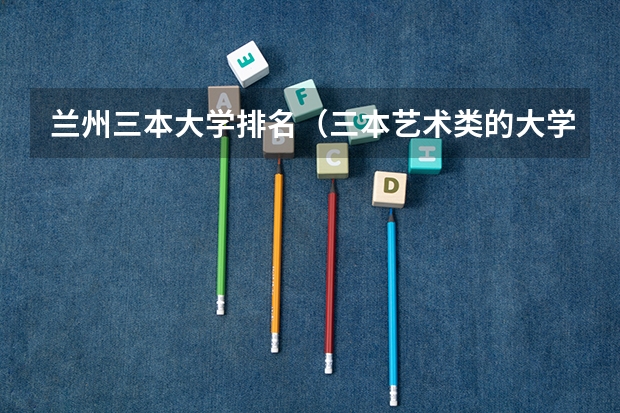 兰州三本大学排名(三本艺术类的大学排名)