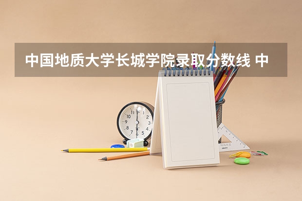 中国地质大学长城学院录取分数线 中国地质大学研究生录取分数线