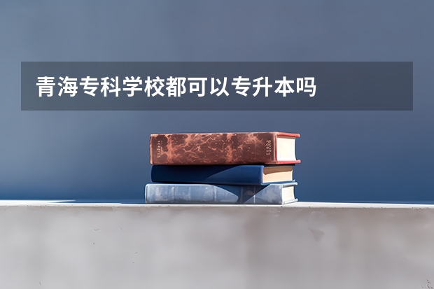 青海专科学校都可以专升本吗