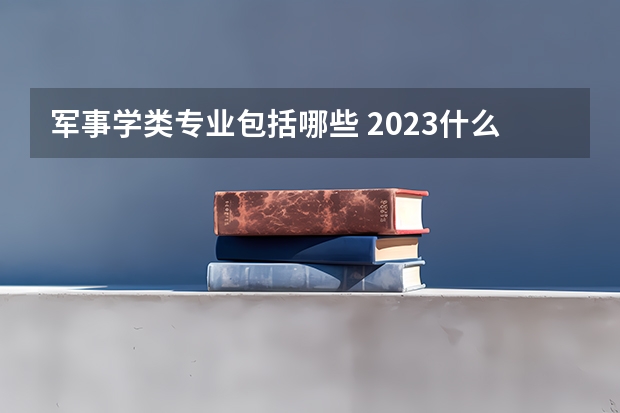 军事学类专业包括哪些 2023什么专业热门吃香
