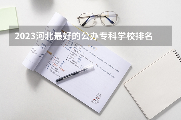 2023河北最好的公办专科学校排名 河北省大专学校排行榜