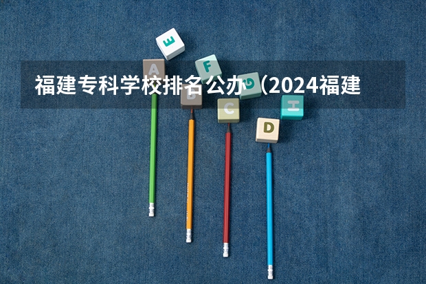 福建专科学校排名公办（2024福建十大专科学校排名）