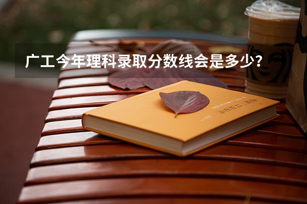 广工今年理科录取分数线会是多少？ 大概在哪个分数范围