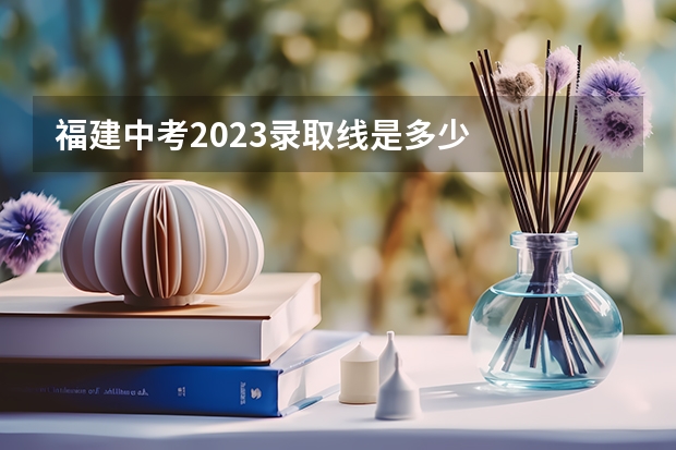福建中考2023录取线是多少