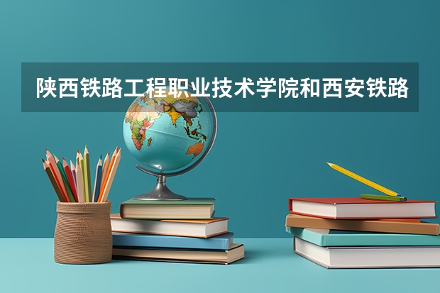 陕西铁路工程职业技术学院和西安铁路职业技术学院有什么区别？