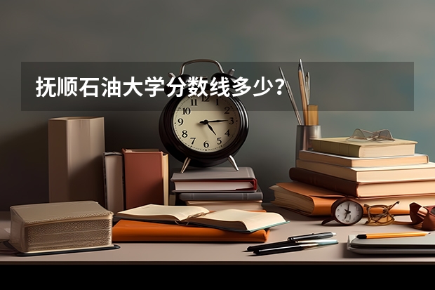 抚顺石油大学分数线多少？