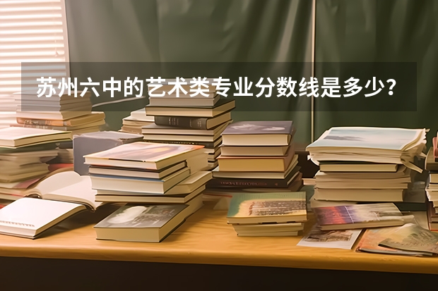 苏州六中的艺术类专业分数线是多少？