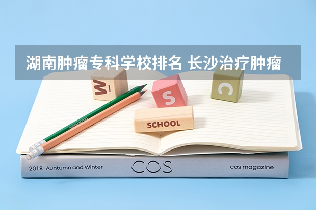 湖南肿瘤专科学校排名 长沙治疗肿瘤哪家好?