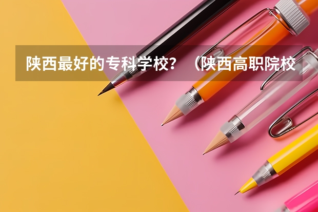 陕西最好的专科学校？（陕西高职院校排名榜）