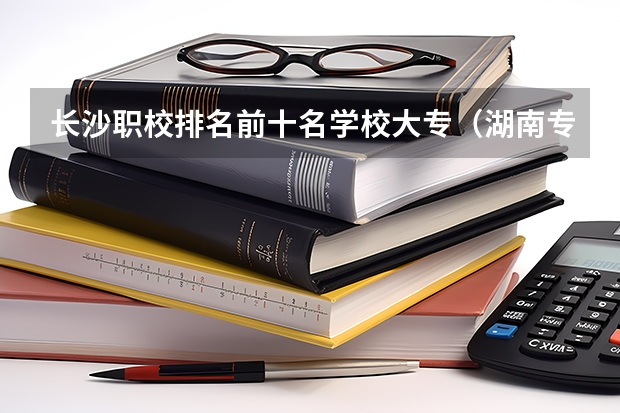 长沙职校排名前十名学校大专（湖南专科学校排名榜）