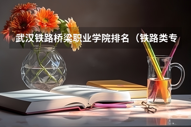 武汉铁路桥梁职业学院排名（铁路类专科学校排名）