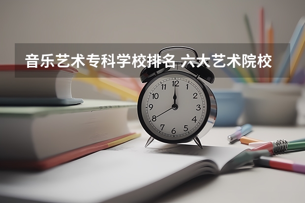 音乐艺术专科学校排名 六大艺术院校排名