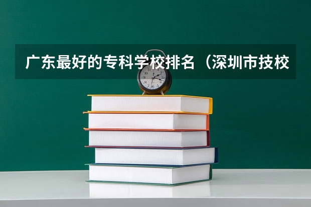 广东最好的专科学校排名（深圳市技校排名前十）