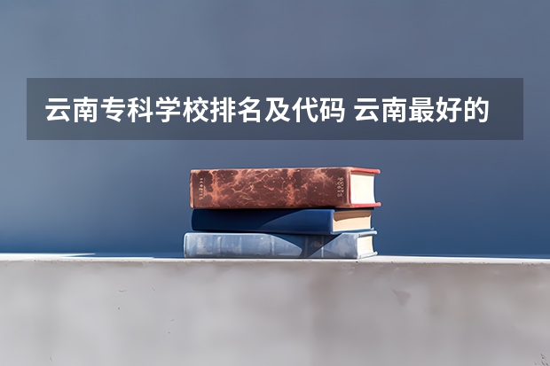 云南专科学校排名及代码 云南最好的专科院校有哪几所