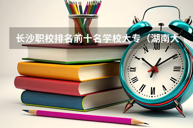 长沙职校排名前十名学校大专（湖南大专职业学院排名）