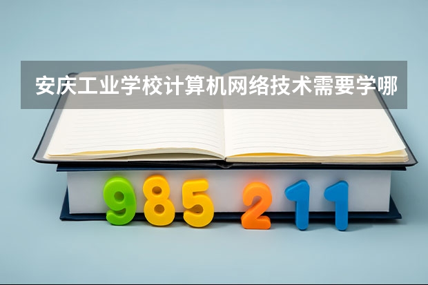安庆工业学校计算机网络技术需要学哪些课程（专业要求是什么）