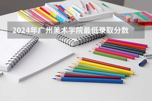 2024年广州美术学院最低录取分数线是多少 广东历年录取分数线