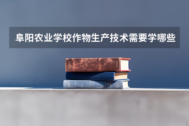 阜阳农业学校作物生产技术需要学哪些课程（专业要求是什么）