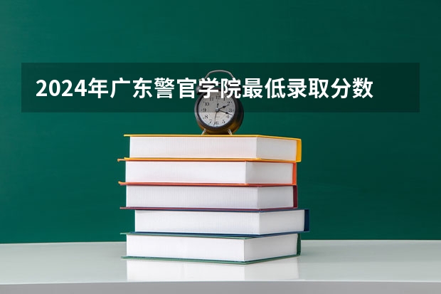 2024年广东警官学院最低录取分数线是多少 广东历年录取分数线