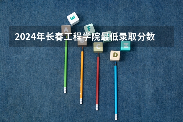2024年长春工程学院最低录取分数线是多少 吉林历年录取分数线