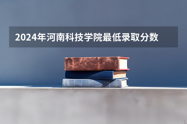 2024年河南科技学院最低录取分数线是多少 河南历年录取分数线