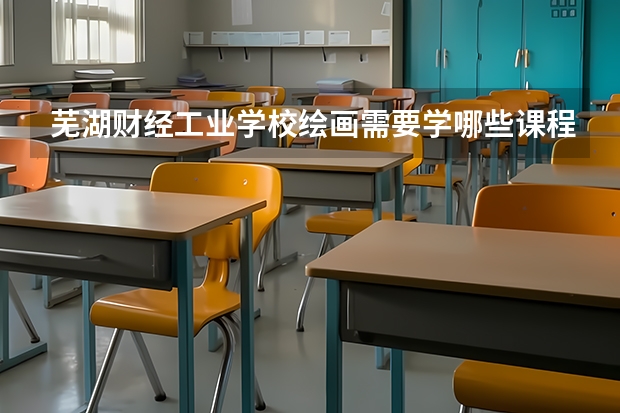 芜湖财经工业学校绘画需要学哪些课程（专业要求是什么）