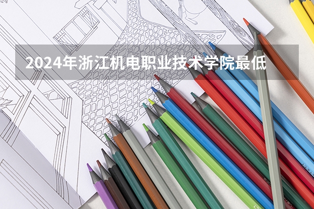 2024年浙江机电职业技术学院最低录取分数线是多少 浙江历年录取分数线