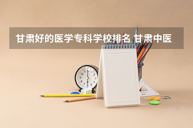 甘肃好的医学专科学校排名 甘肃中医药大学专业排名