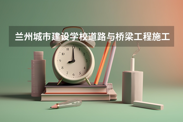 兰州城市建设学校道路与桥梁工程施工需要学哪些课程（专业要求是什么）