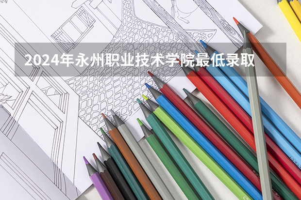 2024年永州职业技术学院最低录取分数线是多少 湖南历年录取分数线