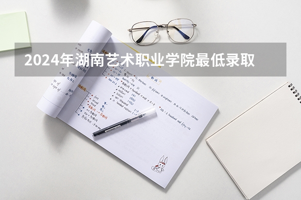 2024年湖南艺术职业学院最低录取分数线是多少 湖南历年录取分数线