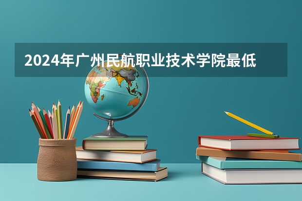 2024年广州民航职业技术学院最低录取分数线是多少 广东历年录取分数线