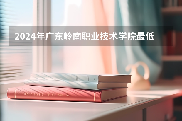 2024年广东岭南职业技术学院最低录取分数线是多少 广东历年录取分数线