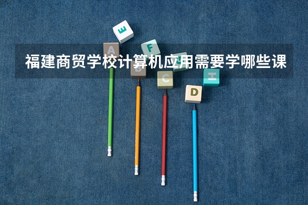 福建商贸学校计算机应用需要学哪些课程（专业要求是什么）