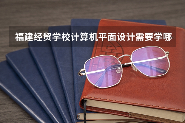 福建经贸学校计算机平面设计需要学哪些课程（专业要求是什么）