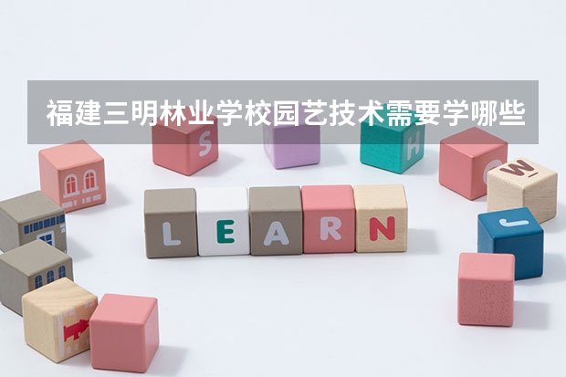 福建三明林业学校园艺技术需要学哪些课程（专业要求是什么）