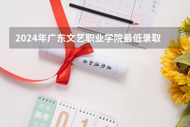 2024年广东文艺职业学院最低录取分数线是多少 广东历年录取分数线