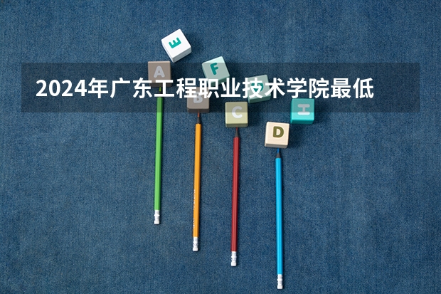 2024年广东工程职业技术学院最低录取分数线是多少 广东历年录取分数线