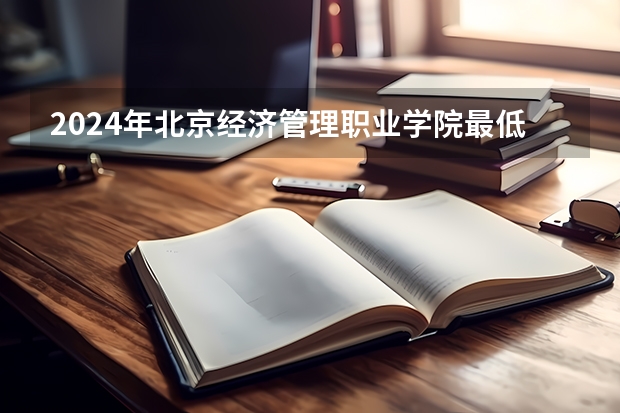 2024年北京经济管理职业学院最低录取分数线是多少 北京历年录取分数线