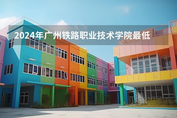 2024年广州铁路职业技术学院最低录取分数线是多少 广东历年录取分数线