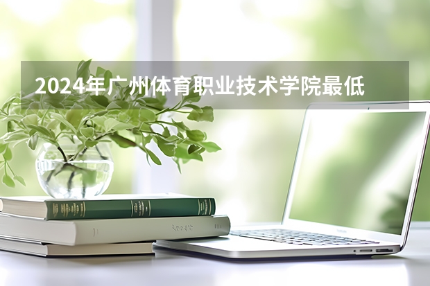 2024年广州体育职业技术学院最低录取分数线是多少 广东历年录取分数线