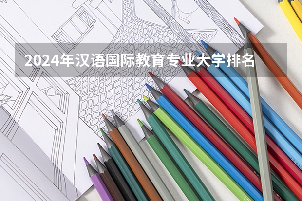 2024年汉语国际教育专业大学排名排行榜 汉语国际教育专业前十名大学名单