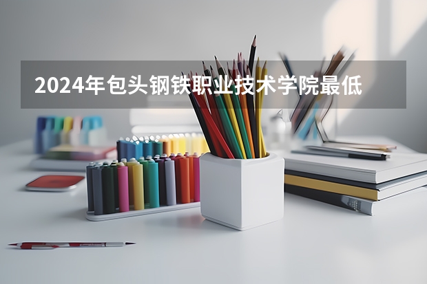 2024年包头钢铁职业技术学院最低录取分数线是多少 内蒙古历年录取分数线